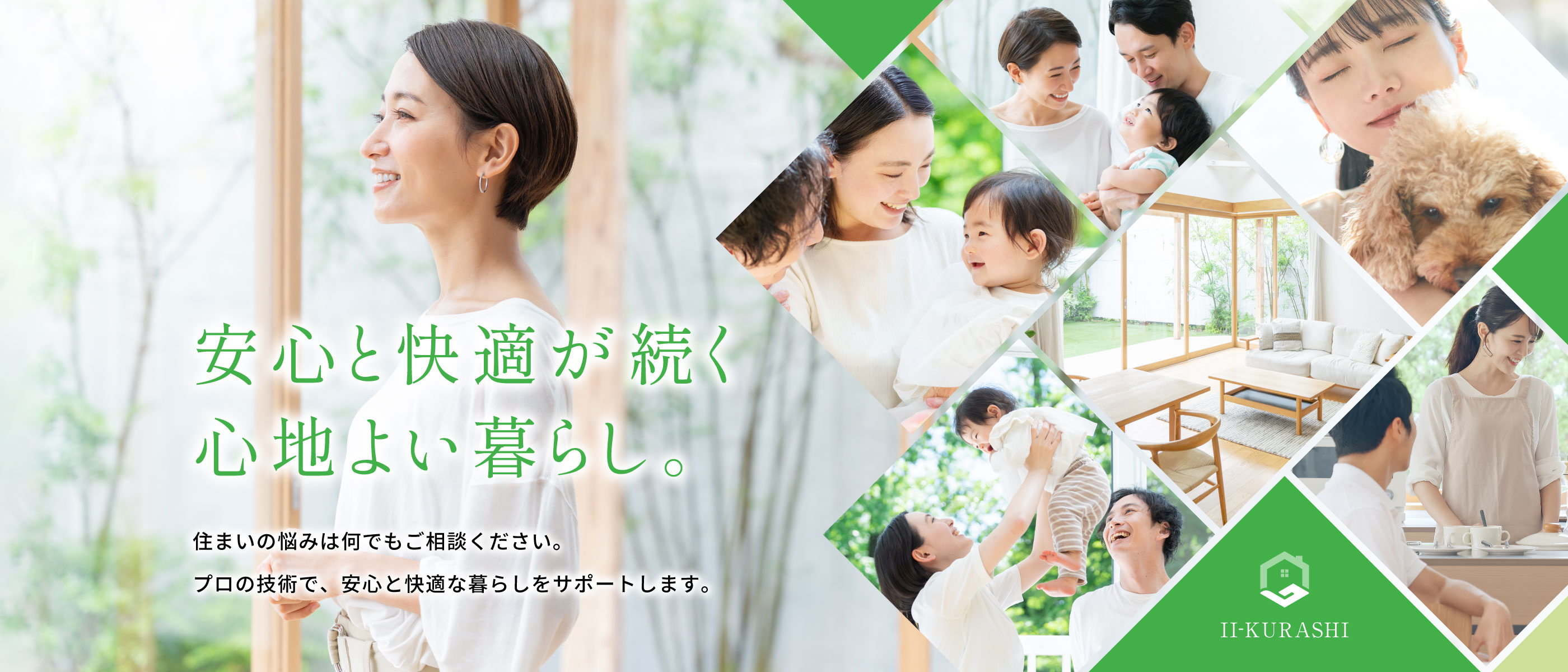安心と快適が続く心地よい暮らし。
住まいの悩みは何でもご相談ください。
プロの技術で、安心と快適な暮らしをサポートします。