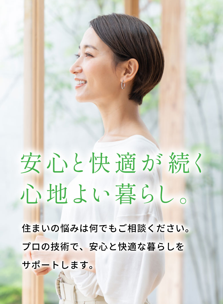 安心と快適が続く心地よい暮らし。
住まいの悩みは何でもご相談ください。
プロの技術で、安心と快適な暮らしをサポートします。